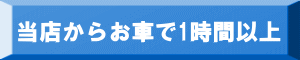 当店からお車で1時間以上 当店からお車で1時間以上